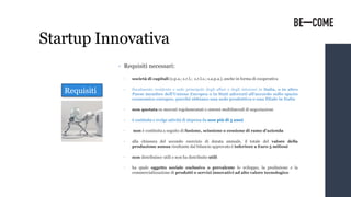 Startup Innovativa
• Requisiti necessari:
• società di capitali (s.p.a.; s.r.l.; s.r.l.s.; s.a.p.a.), anche in forma di cooperativa
• fiscalmente residente e sede principale degli affari e degli interessi in Italia, o in altro
Paese membro dell’Unione Europea o in Stati aderenti all'accordo sullo spazio
economico europeo, purché abbiano una sede produttiva o una filiale in Italia
• non quotata su mercati regolamentati o sistemi multilaterali di negoziazione
• è costituita e svolge attività di impresa da non più di 5 anni
• non è costituita a seguito di fusione, scissione o cessione di ramo d’azienda
• alla chiusura del secondo esercizio di durata annuale, il totale del valore della
produzione annua risultante dal bilancio approvato è inferiore a Euro 5 milioni
• non distribuisce utili e non ha distribuito utili
• ha quale oggetto sociale esclusivo o prevalente lo sviluppo, la produzione e la
commercializzazione di prodotti o servizi innovativi ad alto valore tecnologico
Requisiti
 