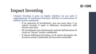 Impact Investing
• L'Impact Investing si pone un duplice obiettivo: da una parte il
raggiungimento di rendimenti finanziari, dall'altra la realizzazione di
obiettivi sociali o ambientali
• È un approccio di investimento, non una asset class: è un
criterio secondo il quale si effettuano investimenti nelle
diverse asset class
• Gli investimenti sono direttamente motivati dall'intenzione di
creare un "ritorno" sociale o ambientale
• Il ritorno dell'Impact Investing, sia di natura finanziaria che
di natura sociale e ambientale, devono essere misurabili.
 
