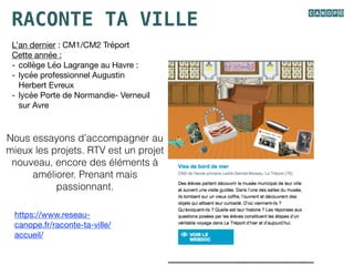 RACONTE TA VILLE
https://www.reseau-
canope.fr/raconte-ta-ville/
accueil/

L’an dernier : CM1/CM2 Tréport

Cette année :

- collège Léo Lagrange au Havre : 

- lycée professionnel Augustin
Herbert Evreux

- lycée Porte de Normandie- Verneuil
sur Avre
Nous essayons d’accompagner au
mieux les projets. RTV est un projet
nouveau, encore des éléments à
améliorer. Prenant mais
passionnant.
 