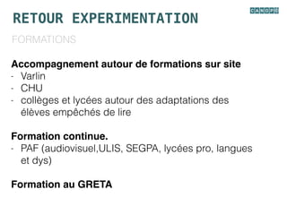 RETOUR EXPERIMENTATION
FORMATIONS
Accompagnement autour de formations sur site
- Varlin
- CHU
- collèges et lycées autour des adaptations des
élèves empêchés de lire
Formation continue.
- PAF (audiovisuel,ULIS, SEGPA, lycées pro, langues
et dys)
Formation au GRETA
 