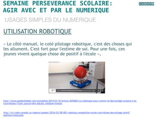SEMAINE PERSEVERANCE SCOLAIRE:
AGIR AVEC ET PAR LE NUMERIQUE
USAGES SIMPLES DU NUMERIQUE
UTILISATION ROBOTIQUE
« Le côté manuel, le coté pilotage robotique, c'est des choses qui
les allument. C'est fort pour l'estime de soi. Pour une fois, ces
jeunes vivent quelque chose de positif à l'école »,
http://www.quebechebdo.com/Actualites/2014-03-19/article-3655602/La-robotique-pour-contrer-le-decrochage-scolaire-a-la-
Courvilloise/1?utm_source=dlvr.it&utm_medium=twitter
http://ici.radio-canada.ca/regions/quebec/2016/03/28/001-robotiqu-competition-ecole-courvilloise-decrochage.shtml?
platform=hootsuite
 