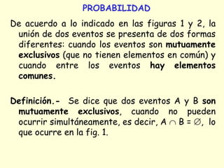 PROBABILIDAD
De acuerdo a lo indicado en las figuras 1 y 2, la
unión de dos eventos se presenta de dos formas
diferentes: cuando los eventos son mutuamente
exclusivos (que no tienen elementos en común) y
cuando entre los eventos hay elementos
comunes.
Definición.- Se dice que dos eventos A y B son
mutuamente exclusivos, cuando no pueden
ocurrir simultáneamente, es decir, A  B = , lo
que ocurre en la fig. 1.
 