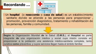 Recordando …
🠶 Un hospital (o nosocomio o casa de salud) es un establecimiento
sanitario donde se atiende a las personas para proporcionar ,
promoción, prevención diagnóstico, tratamiento y rehabilitación de
las personas, familia y comunidad.
Según la Organización Mundial de la Salud (O.M.S.), el Hospital es parte
integrante de una organización médica y social cuya misión consiste en
proporcionar a la población una asistencia médico-sanitaria completa, tanto
curativa como preventiva, y cuyos servicios llegan hasta el ámbito familiar..
 