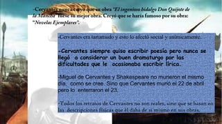 -Cervantes era tartamudo y esto lo afectó social y anímicamente.
-Cervantes siempre quiso escribir poesía pero nunca se
llegó a considerar un buen dramaturgo por las
dificultades que le ocasionaba escribir lírica.
-Miguel de Cervantes y Shakespeare no murieron el mismo
día, como se cree. Sino que Cervantes murió el 22 de abril
pero lo enterraron el 23.
-Todos los retratos de Cervantes no son reales, sino que se basan en
las descripciones físicas que él daba de si mismo en sus obras.
 