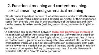 2. Functional meaning and content meaning.
Lexical meaning and grammatical meaning
• Words can be important because of what they mean, and are called lexemes
(roughly nouns, verbs, adjectives and adverbs in English), or their importance
come from the role they play in the organization of the language and they
can be termed function words (articles, prepositions, pronouns in English or
Spanish).
• A distinction can be identified between lexical and grammatical meaning in
relation with whether they constitute an open class of words or a closed-set
class of words. While lexical meaning is related to an open-set class of items
or content words, grammatical meaning refers to closed-set class of items or
grammatical words. An open-set class of words can accept a new item each
time a new term is needed. For example all the new words coined in relation
to the use of computers belong to an open-set class of words. However it
would be difficult to “invent” a new preposition.
 