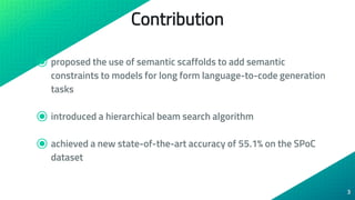 Contribution
⦿ proposed the use of semantic scaffolds to add semantic
constraints to models for long form language-to-code generation
tasks
⦿ introduced a hierarchical beam search algorithm
⦿ achieved a new state-of-the-art accuracy of 55.1% on the SPoC
dataset
3
 