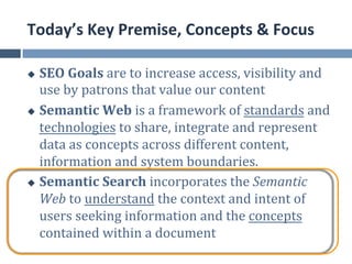 Today’s	
  Key	
  Premise,	
  Concepts	
  &	
  Focus	
  

u  SEO	
  Goals	
  are	
  to	
  increase	
  access,	
  visibility	
  and	
  
    use	
  by	
  patrons	
  that	
  value	
  our	
  content	
  
u  Semantic	
  Web	
  is	
  a	
  framework	
  of	
  standards	
  and	
  

    technologies	
  to	
  share,	
  integrate	
  and	
  represent	
  
    data	
  as	
  concepts	
  across	
  different	
  content,	
  
    information	
  and	
  system	
  boundaries.	
  
u  Semantic	
  Search	
  incorporates	
  the	
  Semantic	
  

    Web	
  to	
  understand	
  the	
  context	
  and	
  intent	
  of	
  
    users	
  seeking	
  information	
  and	
  the	
  concepts	
  
    contained	
  within	
  a	
  document	
  
 