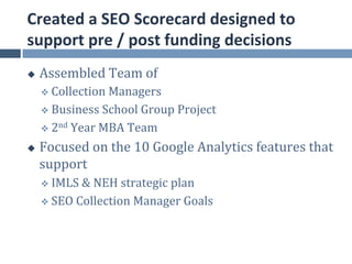Created	
  a	
  SEO	
  Scorecard	
  designed	
  to	
  
support	
  pre	
  /	
  post	
  funding	
  decisions	
  
u    Assembled	
  Team	
  of	
  
      v  Collection	
  Managers	
  

      v  Business	
  School	
  Group	
  Project	
  

      v  2nd	
  Year	
  MBA	
  Team	
  

u    Focused	
  on	
  the	
  10	
  Google	
  Analytics	
  features	
  that	
  
      support	
  	
  
      v  IMLS	
  &	
  NEH	
  strategic	
  plan	
  

      v  SEO	
  Collection	
  Manager	
  Goals	
  
 