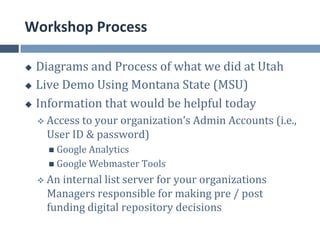 Workshop	
  Process	
  

u  Diagrams	
  and	
  Process	
  of	
  what	
  we	
  did	
  at	
  Utah	
  
u  Live	
  Demo	
  Using	
  Montana	
  State	
  (MSU)	
  

u  Information	
  that	
  would	
  be	
  helpful	
  today	
  

      v  Access	
  to	
  your	
  organization’s	
  Admin	
  Accounts	
  (i.e.,	
  
         User	
  ID	
  &	
  password)	
  
         n  Google	
  Analytics	
  
         n  Google	
  Webmaster	
  Tools	
  

      v  An	
  internal	
  list	
  server	
  for	
  your	
  organizations	
  
         Managers	
  responsible	
  for	
  making	
  pre	
  /	
  post	
  
         funding	
  digital	
  repository	
  decisions	
  
 