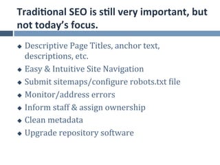 Tradi.onal	
  SEO	
  is	
  s.ll	
  very	
  important,	
  but	
  
not	
  today’s	
  focus.	
  
u  Descriptive	
  Page	
  Titles,	
  anchor	
  text,	
  
    descriptions,	
  etc.	
  
u  Easy	
  &	
  Intuitive	
  Site	
  Navigation	
  

u  Submit	
  sitemaps/conjigure	
  robots.txt	
  jile	
  

u  Monitor/address	
  errors	
  

u  Inform	
  staff	
  &	
  assign	
  ownership	
  

u  Clean	
  metadata	
  

u  Upgrade	
  repository	
  software	
  
 
