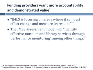 Funding	
  providers	
  want	
  more	
  accountability	
  
        and	
  demonstrated	
  value*	
  

        u  “IMLS	
  is	
  focusing	
  on	
  areas	
  where	
  it	
  can	
  best	
  
            effect	
  change	
  and	
  measure	
  its	
  results.”**	
  	
  
        u  The	
  IMLS	
  assessment	
  model	
  will	
  “identify	
  

            effective	
  museum	
  and	
  library	
  services	
  through	
  
            performance	
  monitoring”	
  among	
  other	
  things.**	
  




* ACRL Research Planning and Review Committee, “2010 top ten trends in academic libraries,” June 2010
**Institute of Museum and Library Services. 2011. “Creating a Nation of Learners; IMLS Five-Year Strategic Plan 2012–2016”
 