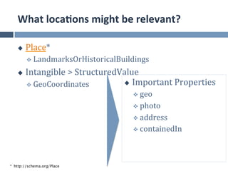 What	
  loca.ons	
  might	
  be	
  relevant?	
  

   u    Place*	
  
         v  LandmarksOrHistoricalBuildings	
  

   u    Intangible	
  >	
  StructuredValue	
  
         v  GeoCoordinates	
          u  Important	
  Properties	
  

                                           v  geo	
  

                                           v  photo	
  

                                           v  address	
  
                                           v  containedIn	
  




* http://schema.org/Place
 