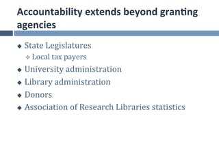Accountability	
  extends	
  beyond	
  gran.ng	
  
agencies	
  
u    State	
  Legislatures	
  
      v  Local	
  tax	
  payers	
  

u  University	
  administration	
  
u  Library	
  administration	
  

u  Donors	
  

u  Association	
  of	
  Research	
  Libraries	
  statistics	
  
 