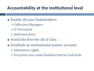 Accountability	
  at	
  the	
  Ins.tu.onal	
  level	
  

u    Enable	
  all	
  your	
  Stakeholders	
  
      v  Collection	
  Managers	
  

      v  IT	
  Personnel	
  

      v  Administrators	
  

u  Avoid	
  the	
  free-­‐for-­‐all	
  of	
  silos	
  
u  Establish	
  an	
  institutional	
  master	
  account	
  

      v  Administer	
  rights	
  

      v  Everyone	
  uses	
  same	
  baseline	
  metrics	
  and	
  tools	
  
 