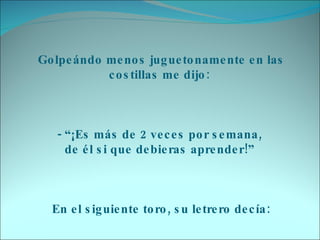 Golpeándo menos juguetonamente en las costillas me dijo:     - “¡Es más de 2 veces por semana,  de él si que debieras aprender!”     En el siguiente toro, su letrero decía: 