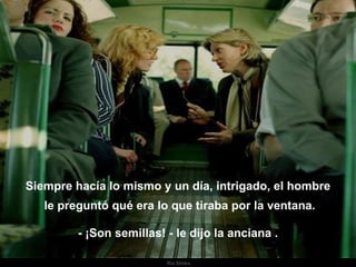 Siempre hacía lo mismo y un día, intrigado, el hombre le preguntó qué era lo que tiraba por la ventana. - ¡Son semillas! - le dijo la anciana . . 