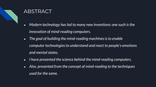 ABSTRACT
● Modern technology has led to many new inventions: one such is the
innovation of mind-reading computers.
● The goal of building the mind-reading machines is to enable
computer technologies to understand and react to people’s emotions
and mental states.
● I have presented the science behind the mind-reading computers.
● Also, presented from the concept of mind-reading to the techniques
used for the same.
 