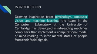 INTRODUCTION
Drawing inspiration from psychology, computer
vision and machine learning, the team in the
Computer Laboratory at the University of
Cambridge has developed mind-reading machines
computers that implement a computational model
of mind-reading to infer mental states of people
from their facial signals.
 