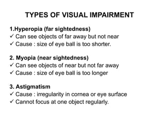 TYPES OF VISUAL IMPAIRMENT
1.Hyperopia (far sightedness)
 Can see objects of far away but not near
 Cause : size of eye ball is too shorter.
2. Myopia (near sightedness)
 Can see objects of near but not far away
 Cause : size of eye ball is too longer
3. Astigmatism
 Cause : irregularity in cornea or eye surface
 Cannot focus at one object regularly.
 