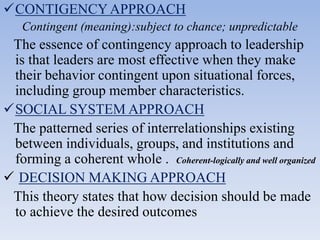 CONTIGENCYAPPROACH
Contingent (meaning):subject to chance; unpredictable
The essence of contingency approach to leadership
is that leaders are most effective when they make
their behavior contingent upon situational forces,
including group member characteristics.
SOCIAL SYSTEM APPROACH
The patterned series of interrelationships existing
between individuals, groups, and institutions and
forming a coherent whole . Coherent-logically and well organized
 DECISION MAKING APPROACH
This theory states that how decision should be made
to achieve the desired outcomes
 