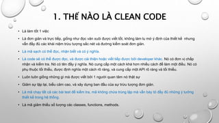 1. THẾ NÀO LÀ CLEAN CODE
• Là làm tốt 1 việc
• Là đơn giản và trực tiếp, giống như đọc văn xuôi được viết tốt, không làm lu mờ ý định của thiết kế nhưng
vẫn đầy đủ các khái niệm trừu tượng sắc nét và đường kiểm soát đơn giản.
• Là mã sạch có thể đọc, nhận biết và có ý nghĩa.
• Là code sẽ có thể được đọc, và được cài thiện hoặc viết tiếp được bởi developer khác. Nó có đơn vị chấp
nhận và kiểm tra. Nó có tên đầy ý nghĩa. Nó cung cấp một cách khá hơn nhiều cách để làm một điều. Nó có
phụ thuộc tối thiểu, được định nghĩa một cách rõ ràng, và cung cấp một API rõ ràng và tối thiểu.
• Luôn luôn giống những gì mà được viết bởi 1 người quan tâm nó thật sự
• Giảm sự lặp lại, biểu cảm cao, và xây dựng ban đầu của sự trừu tượng đơn giản.
• Là mã chạy tất cả các bài test để kiểm tra, mã không chứa trùng lặp mà vẫn bày tỏ đầy đủ những ý tưởng
thiết kế trong hệ thống.
• Là mã giảm thiếu số lượng các classes, functions, methods.
 