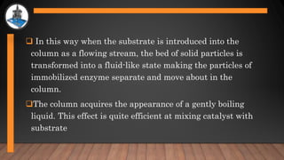  In this way when the substrate is introduced into the
column as a flowing stream, the bed of solid particles is
transformed into a fluid-like state making the particles of
immobilized enzyme separate and move about in the
column.
The column acquires the appearance of a gently boiling
liquid. This effect is quite efficient at mixing catalyst with
substrate
 