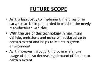 FUTURE SCOPE
• As it is less costly to implement in a bikes or in
cars, so can be implemented in most of the newly
manufactured vehicles.
• With the use of this technology in maximum
vehicle, emissions and noise will reduced up to
certain extent and helps to maintain green
environment.
• As it improves mileage it helps in minimum
usage of fuel so decreasing demand of fuel up to
certain extent.
 