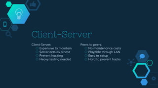 Client-Server
Client-Server:
◇ Expensive to maintain
◇ Server acts as a host
◇ Prevent hacking
◇ Heavy testing needed
Peers to peers:
◇ No maintenance costs
◇ Playable through LAN
◇ Easy to setup
◇ Hard to prevent hacks
 