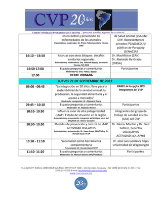 STA del CVP: Edificio MERCOSUR Luis Piera 1992 P3 CP 1200 – Montevideo, Uruguay – Tel: (598) 24101676 int.135 – Fax:
(598) 24101778 E-mail: secretaria@cvpconosur.org
www.cvpconosur.org
en el control y prevención de
enfermedades de los animales
Presentador y moderador: Dr. Primo Feltes Secretario Técnico
2003
de Salud Animal (CSA) del
CVP, Representantes
privados (FUNDASSA) y
públicos de Paraguay
(SENACSA)
16:10 – 16:50 Alianzas con otros bloques: desafíos
sanitarios regionales
Antecedentes, moderadora: Dra. Gabriela Espejo, Secretaria
Técnica CVP 2019
Dr. MacAllister (CAN)
Dr. Abelardo De Gracia
(OIRSA)
16:50-17:00 Espacio preguntas y comentarios
Moderadores: Dres. Feltes y Espejo
Participantes
17:00 CIERRE JORNADA
JUEVES 21 DE SEPTIEMBRE DE 2023
09:00 - 09:45 “La integración en 20 años: llave para la
sostenibilidad de la sanidad animal, la
producción, la seguridad alimentaria y el
acceso a mercados”
Moderador y preguntas: Dr. Alejandro Rivera
PANEL de los jefes SVO
integrantes del CVP
09:45 – 10:10 Espacio preguntas y comentarios
Moderador: Dr. Alejandro Rivera
Participantes
10:10- 10:30 Influenza aviar de alta patogenicidad
(IAAP): Estado de situación en la región.
Antecedentes y presentación: integrante del GSA por parte del
SAG/Chile Dr. Álvaro González
Integrantes del grupo de
trabajo de sanidad avícola
(GSA) del CVP
10:30- 10:50 Medidas de prevención y control de IAAP
ACTIVIDAD IICA-APHIS
Antecedentes y presentación: Dr. Hugo Araya, SAG/Chile y Dr.
Hernán Daza STCVP
Dr. Néstor Montiel y Dr. Fred
Soltero, Expertos
USDA/APHIS
ACTIVIDAD IICA-APHIS
10:50 - 11:10 Vacunación como herramienta
complementaria
Presentación: Dr. Hernán Daza STCVP
Dr. José Luis Gonzáles Rojas
Universidad de Wageningen
11:10- 11:20 Espacio preguntas y comentarios
Moderador: Dr. Manuel Sánchez OPS/Panaftosa
Participantes
 