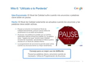 Mito 6: “Utilízalo o lo Perderás”

Idea Equivocada: El Nivel de Calidad sufre cuando mis anuncios o palabras
clave están en pausa.

Hecho: El Nivel de Calidad solamente se actualiza cuando los anuncios y las
palabras clave están activas.

      Pausar un anuncio no impacta el Nivel de
      Calidad directamente, porque nuevos datos de
      rendimiento no se están acumulando.
      Al pausar una palabra es posible que un cambio
      sistemático afecte el Nivel de Calidad. Ej. la palabra
      clave “regalos de reyes” tendrá mejor Calidad
      durante las navidades. Activándolo en Marzo podría
      resultar en un Nivel de Calidad inferior.
      La programación de anuncios te permite estar online
      cuando tus anuncios tienen su mejor rendimiento.


                       Consejo para un mejor uso de AdWords:
                     Pausa tus palabras clave y anuncios cuando es
                     necesario. Utiliza la Programación de Anuncios.

                                                                   Google Confidential and Proprietary   18
 