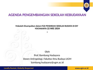 AGENDA PENGEMBANGAN SEKOLAH KEBUDAYAAN
Makalah Disampaikan dalam FGD PENDIRIAN SEKOLAH BUDAYA DI DIY
YOGYAKARTA 22 MEI 2024
”
30 November-2 Desember 2011.
Oleh
Prof. Bambang Hudayana
Dosen Antropologi, Fakultas Ilmu Budaya UGM
bambang.hudayana@ugm.ac.id
 