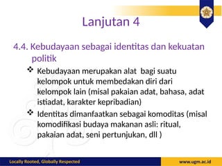 Lanjutan 4
4.4. Kebudayaan sebagai identitas dan kekuatan
politik
 Kebudayaan merupakan alat bagi suatu
kelompok untuk membedakan diri dari
kelompok lain (misal pakaian adat, bahasa, adat
istiadat, karakter kepribadian)
 Identitas dimanfaatkan sebagai komoditas (misal
komodifikasi budaya makanan asli: ritual,
pakaian adat, seni pertunjukan, dll )
 