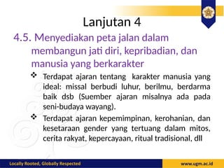 Lanjutan 4
4.5. Menyediakan peta jalan dalam
membangun jati diri, kepribadian, dan
manusia yang berkarakter
 Terdapat ajaran tentang karakter manusia yang
ideal: missal berbudi luhur, berilmu, berdarma
baik dsb (Suember ajaran misalnya ada pada
seni-budaya wayang).
 Terdapat ajaran kepemimpinan, kerohanian, dan
kesetaraan gender yang tertuang dalam mitos,
cerita rakyat, kepercayaan, ritual tradisional, dll
 