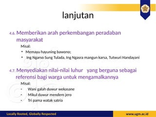 lanjutan
4.6. Memberikan arah perkembangan peradaban
masyarakat
Misal:
• Memayu hayuning bawono;
• Ing Ngarso Sung Tulada, Ing Ngasra mangun karsa, Tutwuri Handayani
4.7. Menyediakan nilai-nilai luhur yang berguna sebagai
referensi bagi warga untuk mengamalkannya
Misal:
- Wani galah duwur wekasane
- Mikul duwur mendem jero
- Tri pama watak satria
 