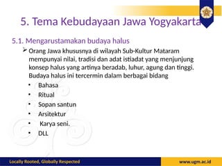 5. Tema Kebudayaan Jawa Yogyakarta
5.1. Mengarustamakan budaya halus
 Orang Jawa khususnya di wilayah Sub-Kultur Mataram
mempunyai nilai, tradisi dan adat istiadat yang menjunjung
konsep halus yang artinya beradab, luhur, agung dan tinggi.
Budaya halus ini tercermin dalam berbagai bidang
• Bahasa
• Ritual
• Sopan santun
• Arsitektur
• Karya seni.
• DLL
 
