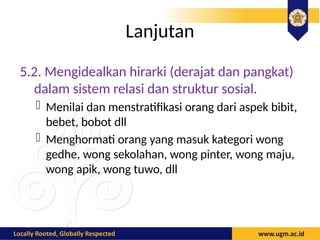 Lanjutan
5.2. Mengidealkan hirarki (derajat dan pangkat)
dalam sistem relasi dan struktur sosial.
- Menilai dan menstratifikasi orang dari aspek bibit,
bebet, bobot dll
- Menghormati orang yang masuk kategori wong
gedhe, wong sekolahan, wong pinter, wong maju,
wong apik, wong tuwo, dll
 