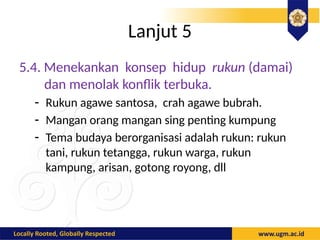 Lanjut 5
5.4. Menekankan konsep hidup rukun (damai)
dan menolak konflik terbuka.
- Rukun agawe santosa, crah agawe bubrah.
- Mangan orang mangan sing penting kumpung
- Tema budaya berorganisasi adalah rukun: rukun
tani, rukun tetangga, rukun warga, rukun
kampung, arisan, gotong royong, dll
 