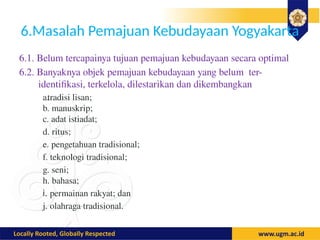 6.Masalah Pemajuan Kebudayaan Yogyakarta
6.1. Belum tercapainya tujuan pemajuan kebudayaan secara optimal
6.2. Banyaknya objek pemajuan kebudayaan yang belum ter-
identifikasi, terkelola, dilestarikan dan dikembangkan
a.tradisi lisan;
b. manuskrip;
c. adat istiadat;
d. ritus;
e. pengetahuan tradisional;
f. teknologi tradisional;
g. seni;
h. bahasa;
i. permainan rakyat; dan
j. olahraga·tradisional.
 