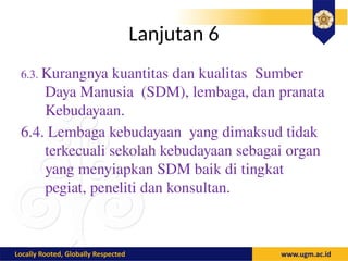 Lanjutan 6
6.3. Kurangnya kuantitas dan kualitas Sumber
Daya Manusia (SDM), lembaga, dan pranata
Kebudayaan.
6.4. Lembaga kebudayaan yang dimaksud tidak
terkecuali sekolah kebudayaan sebagai organ
yang menyiapkan SDM baik di tingkat
pegiat, peneliti dan konsultan.
 