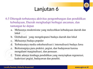 Lanjutan 6
6.5 Ditengah terbatasnya aktivitas pengembangan dan pendidikan
kebudayaan, Daerah menghadapi berbagai ancaman, dan
tantangan ke depan
a. Meluasnya modernisme yang melecehkan kebudayaan daerah dan
lokal
b. Globalisasi yang mengekspansi budaya daerah dan lokal
c. Meluasnya budaya populer
d. Terbatasanya media enkulturalisasi ( internalisasi) budaya Jawa
e. Berkurangnya para praktisi, pegiat, dan budayawan karena
mengalami marginalisasi, dan penuaan .
f. Tidak adanya lembaga pendidikan yang menyiapkan regenerasi,
kaderisasi pegiat, budayawan dan peneliti.
 