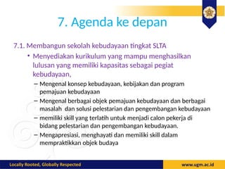 7. Agenda ke depan
7.1. Membangun sekolah kebudayaan tingkat SLTA
• Menyediakan kurikulum yang mampu menghasilkan
lulusan yang memiliki kapasitas sebagai pegiat
kebudayaan,
– Mengenal konsep kebudayaan, kebijakan dan program
pemajuan kebudayaan
– Mengenal berbagai objek pemajuan kebudayaan dan berbagai
masalah dan solusi pelestarian dan pengembangan kebudayaan
– memiliki skill yang terlatih untuk menjadi calon pekerja di
bidang pelestarian dan pengembangan kebudayaan.
– Mengapresiasi, menghayati dan memiliki skill dalam
mempraktikkan objek budaya
 