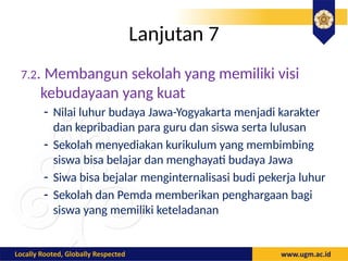 Lanjutan 7
7.2. Membangun sekolah yang memiliki visi
kebudayaan yang kuat
- Nilai luhur budaya Jawa-Yogyakarta menjadi karakter
dan kepribadian para guru dan siswa serta lulusan
- Sekolah menyediakan kurikulum yang membimbing
siswa bisa belajar dan menghayati budaya Jawa
- Siwa bisa bejalar menginternalisasi budi pekerja luhur
- Sekolah dan Pemda memberikan penghargaan bagi
siswa yang memiliki keteladanan
 