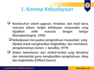 1. Konsep Kebudayaan
 Keseluruhan sistem gagasan, tindakan, dan hasil karya
manusia dalam rangka kehidupan masyarakat yang
dijadikan milik manusia dengan belajar
(Koentjaraningrat, 1990)
 Kebudayaan merupakan pengetahuan masyarakat yang
dipakai untuk menghasilkan tingkahlaku, dan memaknai
pengalamannya (James J. Spradley, 1979)
 Sistem keteraturan dari simbol-simbol yang dimaknai
dan interpretasi guna menghasilkan pengetahuan, sikap
dan tingkahlaku (Clifford Geertz)
 