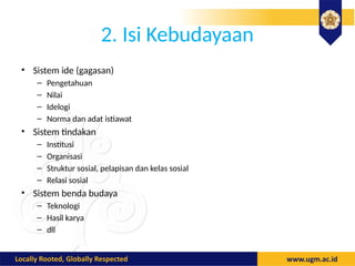 2. Isi Kebudayaan
• Sistem ide (gagasan)
– Pengetahuan
– Nilai
– Idelogi
– Norma dan adat istiawat
• Sistem tindakan
– Institusi
– Organisasi
– Struktur sosial, pelapisan dan kelas sosial
– Relasi sosial
• Sistem benda budaya
– Teknologi
– Hasil karya
– dll
 