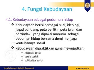 4. Fungsi Kebudayaan
4.1. Kebudayaan sebagai pedoman hidup
 Kebudayaan berisi berbagai nilai, ideologi,
jagad pandang, peta berfikir, peta jalan dan
bertindak yang dipakai manusia sebagai
pedoman hidup bersama demi menjaga
keutuhannya sosial
 Kebudayaan dipraktikkan guna mewujudkan:
o integrasi sosial
o tertib sosial
o solidaritas sosial
 