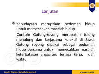 Lanjutan
 Kebudayaan merupakan pedoman hidup
untuk memecahkan masalah hidup
Contoh: Gotong-royong merupakan tolong
menolong dan kerjasama kolektif di Jawa.
Gotong royong dipakai sebagai pedoman
hidup bersama untuk memecahkan masalah
keterbatasan anggaran, tenaga kerja, dan
waktu.
 