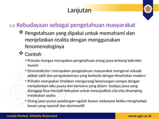 Lanjutan
4.2. Kebudayaan sebagai pengetahuan masyarakat
 Pengetahuan yang dipakai untuk memahami dan
menjelaskan realita dengan menggunakan
fenomenologinya
 Contoh
• Pranata mangsa merupakan pengetahuan orang jawa tentang kalender
musim
• Etnomedicine l merupakan pengetahuan masyarakat mengenai sebaab
akibat sakit dan pengobatannya yang berbeda dengan Kesehatan modern
• Prihatin merupakan tindakan mengurangi kesenangan sampai dengan
menjalankan laku puasa dan bertama yang dalam budaya jawa yang
dianggap bisa menjadi kekuatan untuk mewujudkan cita-cita disamping
melakukan usaha
• Orang jawa punya pandangan ngalah duwur wekasane ketika menghadapi
lawan yang represif dan dominantif.
 
