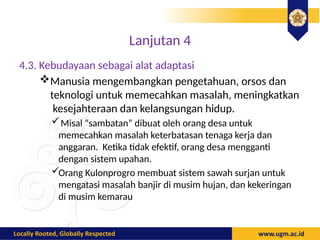 Lanjutan 4
4.3. Kebudayaan sebagai alat adaptasi
Manusia mengembangkan pengetahuan, orsos dan
teknologi untuk memecahkan masalah, meningkatkan
kesejahteraan dan kelangsungan hidup.
Misal “sambatan” dibuat oleh orang desa untuk
memecahkan masalah keterbatasan tenaga kerja dan
anggaran. Ketika tidak efektif, orang desa mengganti
dengan sistem upahan.
Orang Kulonprogro membuat sistem sawah surjan untuk
mengatasi masalah banjir di musim hujan, dan kekeringan
di musim kemarau
 