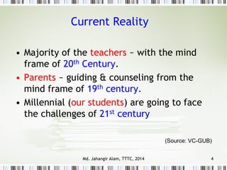 • Majority of the teachers ~ with the mind
frame of 20th Century.
• Parents ~ guiding & counseling from the
mind frame of 19th century.
• Millennial (our students) are going to face
the challenges of 21st century
Current Reality
4
(Source: VC-GUB)
Md. Jahangir Alam, TTTC, 2014
 