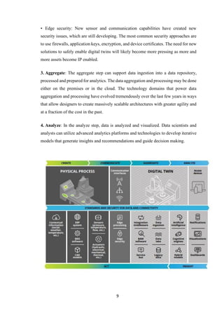 9
• Edge security: New sensor and communication capabilities have created new
security issues, which are still developing. The most common security approaches are
to use firewalls, application keys, encryption, and device certificates. The need for new
solutions to safely enable digital twins will likely become more pressing as more and
more assets become IP enabled.
3. Aggregate: The aggregate step can support data ingestion into a data repository,
processed and prepared for analytics. The data aggregation and processing may be done
either on the premises or in the cloud. The technology domains that power data
aggregation and processing have evolved tremendously over the last few years in ways
that allow designers to create massively scalable architectures with greater agility and
at a fraction of the cost in the past.
4. Analyze: In the analyze step, data is analyzed and visualized. Data scientists and
analysts can utilize advanced analytics platforms and technologies to develop iterative
models that generate insights and recommendations and guide decision making.
 